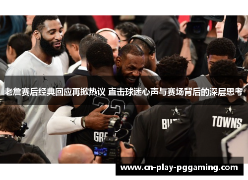 老詹赛后经典回应再掀热议 直击球迷心声与赛场背后的深层思考