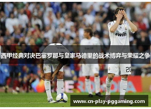 西甲经典对决巴塞罗那与皇家马德里的战术博弈与荣耀之争