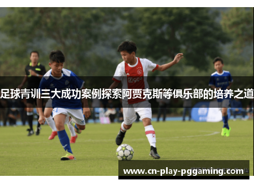 足球青训三大成功案例探索阿贾克斯等俱乐部的培养之道