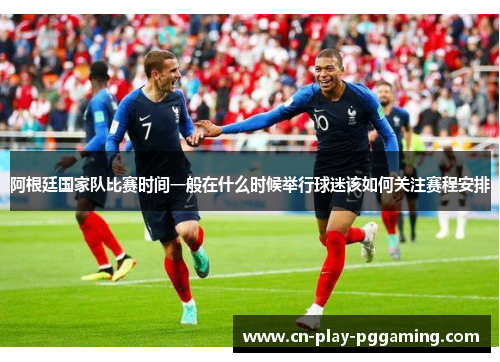 阿根廷国家队比赛时间一般在什么时候举行球迷该如何关注赛程安排