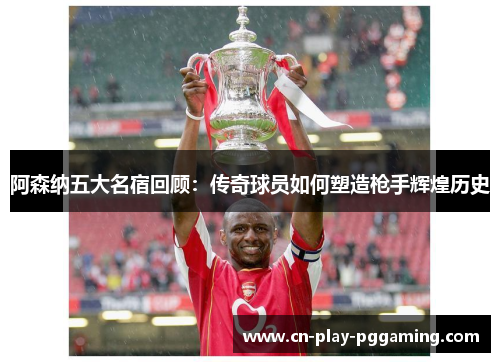 阿森纳五大名宿回顾：传奇球员如何塑造枪手辉煌历史