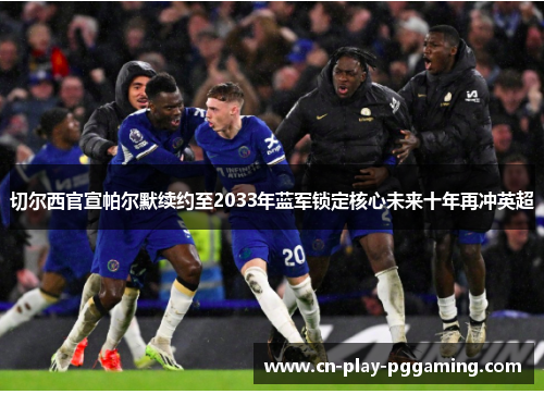 切尔西官宣帕尔默续约至2033年蓝军锁定核心未来十年再冲英超