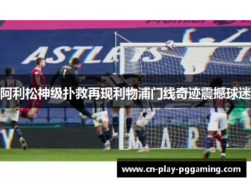 阿利松神级扑救再现利物浦门线奇迹震撼球迷