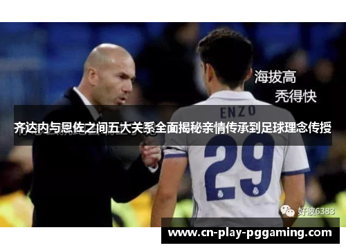 齐达内与恩佐之间五大关系全面揭秘亲情传承到足球理念传授