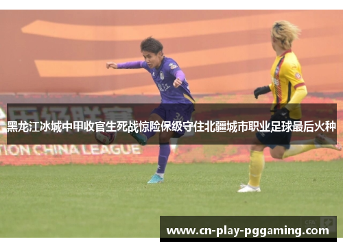 黑龙江冰城中甲收官生死战惊险保级守住北疆城市职业足球最后火种 黑龙江冰城中甲收官生死战惊险保级守住北疆城市职业足球最后火种