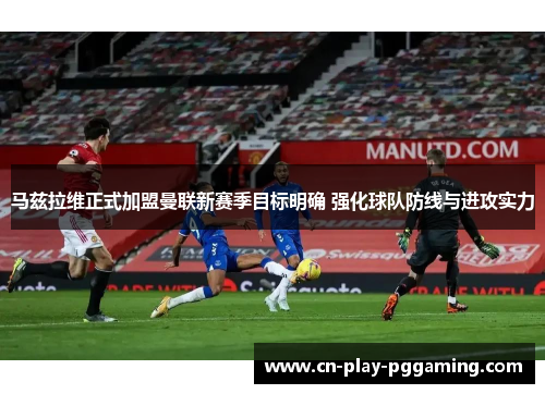 马兹拉维正式加盟曼联新赛季目标明确 强化球队防线与进攻实力 马兹拉维正式加盟曼联新赛季目标明确 强化球队防线与进攻实力